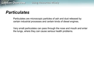 Lesson Overview

Using Resources Wisely

Particulates
Particulates are microscopic particles of ash and dust released by
certain industrial processes and certain kinds of diesel engines.
Very small particulates can pass through the nose and mouth and enter
the lungs, where they can cause serious health problems.

 