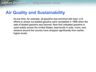 Lesson Overview

Using Resources Wisely

Air Quality and Sustainability
At one time, for example, all gasoline was enriched with lead. U.S.
efforts to phase out leaded gasoline were completed in 1996 when the
sale of leaded gasoline was banned. Now that unleaded gasoline is
used widely across the United States, lead levels in soils, rivers, and
streams around the country have dropped significantly from earlier,
higher levels.

 