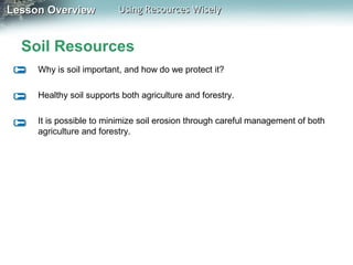 Lesson Overview

Using Resources Wisely

Soil Resources
Why is soil important, and how do we protect it?
Healthy soil supports both agriculture and forestry.
It is possible to minimize soil erosion through careful management of both
agriculture and forestry.

 