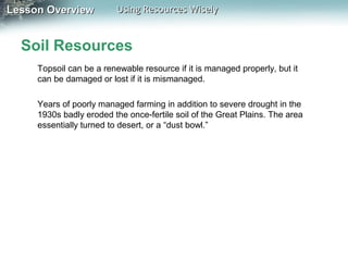 Lesson Overview

Using Resources Wisely

Soil Resources
Topsoil can be a renewable resource if it is managed properly, but it
can be damaged or lost if it is mismanaged.
Years of poorly managed farming in addition to severe drought in the
1930s badly eroded the once-fertile soil of the Great Plains. The area
essentially turned to desert, or a “dust bowl.”

 