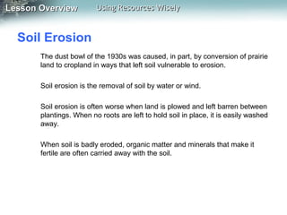 Lesson Overview

Using Resources Wisely

Soil Erosion
The dust bowl of the 1930s was caused, in part, by conversion of prairie
land to cropland in ways that left soil vulnerable to erosion.
Soil erosion is the removal of soil by water or wind.
Soil erosion is often worse when land is plowed and left barren between
plantings. When no roots are left to hold soil in place, it is easily washed
away.
When soil is badly eroded, organic matter and minerals that make it
fertile are often carried away with the soil.

 