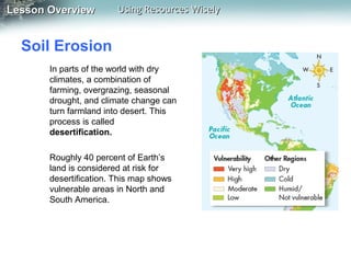 Lesson Overview

Using Resources Wisely

Soil Erosion
In parts of the world with dry
climates, a combination of
farming, overgrazing, seasonal
drought, and climate change can
turn farmland into desert. This
process is called
desertification.
Roughly 40 percent of Earth’s
land is considered at risk for
desertification. This map shows
vulnerable areas in North and
South America.

 