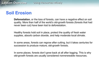 Lesson Overview

Using Resources Wisely

Soil Erosion
Deforestation, or the loss of forests, can have a negative effect on soil
quality. More than half of the world’s old-growth forests (forests that had
never been cut) have been lost to deforestation.
Healthy forests hold soil in place, protect the quality of fresh water
supplies, absorb carbon dioxide, and help moderate local climate.
In some areas, forests can regrow after cutting, but it takes centuries for
succession to produce mature, old-growth forests.
In some places, forests don’t grow back at all after logging. This is why
old-growth forests are usually considered nonrenewable resources.

 