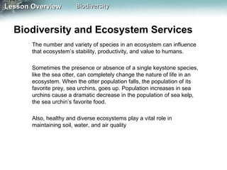 Lesson Overview

Biodiversity

Biodiversity and Ecosystem Services
The number and variety of species in an ecosystem can influence
that ecosystem’s stability, productivity, and value to humans.
Sometimes the presence or absence of a single keystone species,
like the sea otter, can completely change the nature of life in an
ecosystem. When the otter population falls, the population of its
favorite prey, sea urchins, goes up. Population increases in sea
urchins cause a dramatic decrease in the population of sea kelp,
the sea urchin’s favorite food.
Also, healthy and diverse ecosystems play a vital role in
maintaining soil, water, and air quality

 