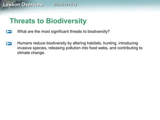 Lesson Overview

Biodiversity

Threats to Biodiversity
What are the most significant threats to biodiversity?
Humans reduce biodiversity by altering habitats, hunting, introducing
invasive species, releasing pollution into food webs, and contributing to
climate change.

 