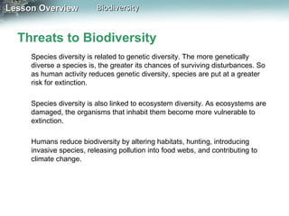 Lesson Overview

Biodiversity

Threats to Biodiversity
Species diversity is related to genetic diversity. The more genetically
diverse a species is, the greater its chances of surviving disturbances. So
as human activity reduces genetic diversity, species are put at a greater
risk for extinction.
Species diversity is also linked to ecosystem diversity. As ecosystems are
damaged, the organisms that inhabit them become more vulnerable to
extinction.
Humans reduce biodiversity by altering habitats, hunting, introducing
invasive species, releasing pollution into food webs, and contributing to
climate change.

 