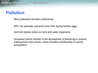 Lesson Overview

Biodiversity

Pollution
Many pollutants threaten biodiversity.
DDT, for example, prevents birds from laying healthy eggs.
Acid rain places stress on land and water organisms.
Increased carbon dioxide in the atmosphere is dissolving in oceans,
making them more acidic, which threatens biodiversity in marine
ecosystems.

 