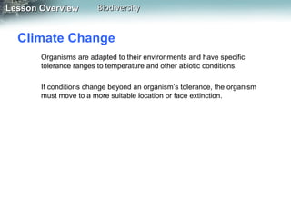 Lesson Overview

Biodiversity

Climate Change
Organisms are adapted to their environments and have specific
tolerance ranges to temperature and other abiotic conditions.
If conditions change beyond an organism’s tolerance, the organism
must move to a more suitable location or face extinction.

 