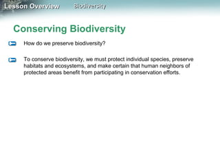 Lesson Overview

Biodiversity

Conserving Biodiversity
How do we preserve biodiversity?
To conserve biodiversity, we must protect individual species, preserve
habitats and ecosystems, and make certain that human neighbors of
protected areas benefit from participating in conservation efforts.

 