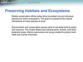 Lesson Overview

Biodiversity

Preserving Habitats and Ecosystems
Global conservation efforts today strive to protect not just individual
species but entire ecosystems. The goal is to preserve the natural
interactions of many species at once.
Governments and conservation groups work to set aside land as parks
and reserves. The United States has national parks, forests, and other
protected areas. Marine sanctuaries are being created to protect coral
reefs and marine mammals.

 