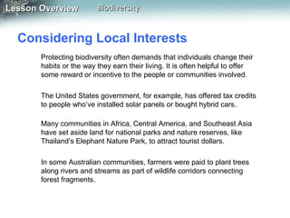 Lesson Overview

Biodiversity

Considering Local Interests
Protecting biodiversity often demands that individuals change their
habits or the way they earn their living. It is often helpful to offer
some reward or incentive to the people or communities involved.
The United States government, for example, has offered tax credits
to people who’ve installed solar panels or bought hybrid cars.
Many communities in Africa, Central America, and Southeast Asia
have set aside land for national parks and nature reserves, like
Thailand’s Elephant Nature Park, to attract tourist dollars.
In some Australian communities, farmers were paid to plant trees
along rivers and streams as part of wildlife corridors connecting
forest fragments.

 