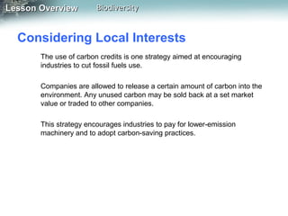 Lesson Overview

Biodiversity

Considering Local Interests
The use of carbon credits is one strategy aimed at encouraging
industries to cut fossil fuels use.
Companies are allowed to release a certain amount of carbon into the
environment. Any unused carbon may be sold back at a set market
value or traded to other companies.
This strategy encourages industries to pay for lower-emission
machinery and to adopt carbon-saving practices.

 