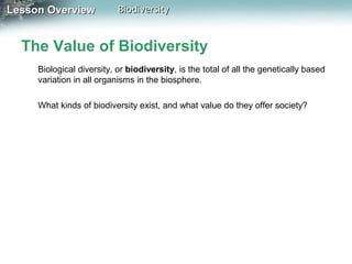 Lesson Overview

Biodiversity

The Value of Biodiversity
Biological diversity, or biodiversity, is the total of all the genetically based
variation in all organisms in the biosphere.
What kinds of biodiversity exist, and what value do they offer society?

 