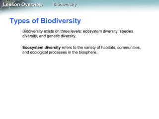 Lesson Overview

Biodiversity

Types of Biodiversity
Biodiversity exists on three levels: ecosystem diversity, species
diversity, and genetic diversity.
Ecosystem diversity refers to the variety of habitats, communities,
and ecological processes in the biosphere.

 