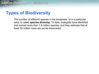 Lesson Overview

Biodiversity

Types of Biodiversity
The number of different species in the biosphere, or in a particular
area, is called species diversity. To date, biologists have identified
and named more than 1.8 million species, and they estimate that at
least 30 million more are yet be discovered.

 