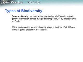 Lesson Overview

Biodiversity

Types of Biodiversity
Genetic diversity can refer to the sum total of all different forms of
genetic information carried by a particular species, or by all organisms
on Earth.
Within each species, genetic diversity refers to the total of all different
forms of genes present in that species.

 