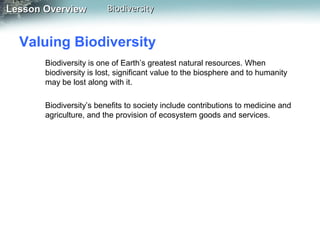 Lesson Overview

Biodiversity

Valuing Biodiversity
Biodiversity is one of Earth’s greatest natural resources. When
biodiversity is lost, significant value to the biosphere and to humanity
may be lost along with it.
Biodiversity’s benefits to society include contributions to medicine and
agriculture, and the provision of ecosystem goods and services.

 