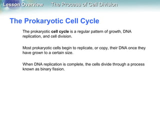 Lesson OverviewLesson Overview The Process of Cell DivisionThe Process of Cell Division
The Prokaryotic Cell Cycle
The prokaryotic cell cycle is a regular pattern of growth, DNA
replication, and cell division.
Most prokaryotic cells begin to replicate, or copy, their DNA once they
have grown to a certain size.
When DNA replication is complete, the cells divide through a process
known as binary fission.
 