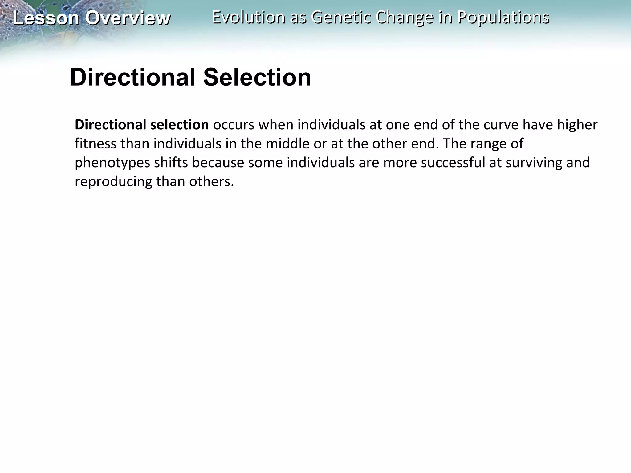 Lesson Overview

Evolution as Genetic Change in Populations

Directional Selection
Directional selection occurs when individuals at one end of the curve have higher
fitness than individuals in the middle or at the other end. The range of
phenotypes shifts because some individuals are more successful at surviving and
reproducing than others.

 