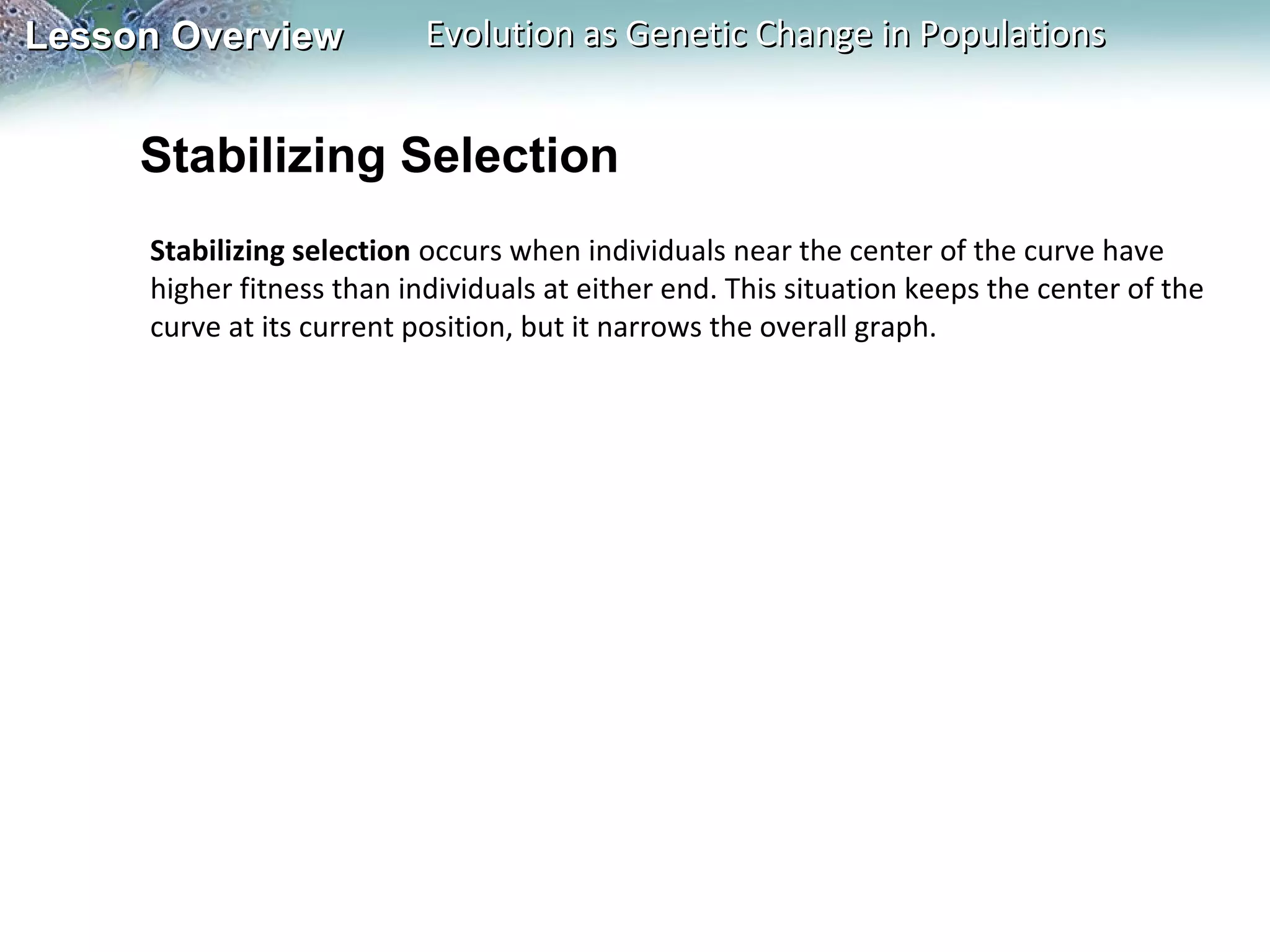 Lesson Overview

Evolution as Genetic Change in Populations

Stabilizing Selection
Stabilizing selection occurs when individuals near the center of the curve have
higher fitness than individuals at either end. This situation keeps the center of the
curve at its current position, but it narrows the overall graph.

 