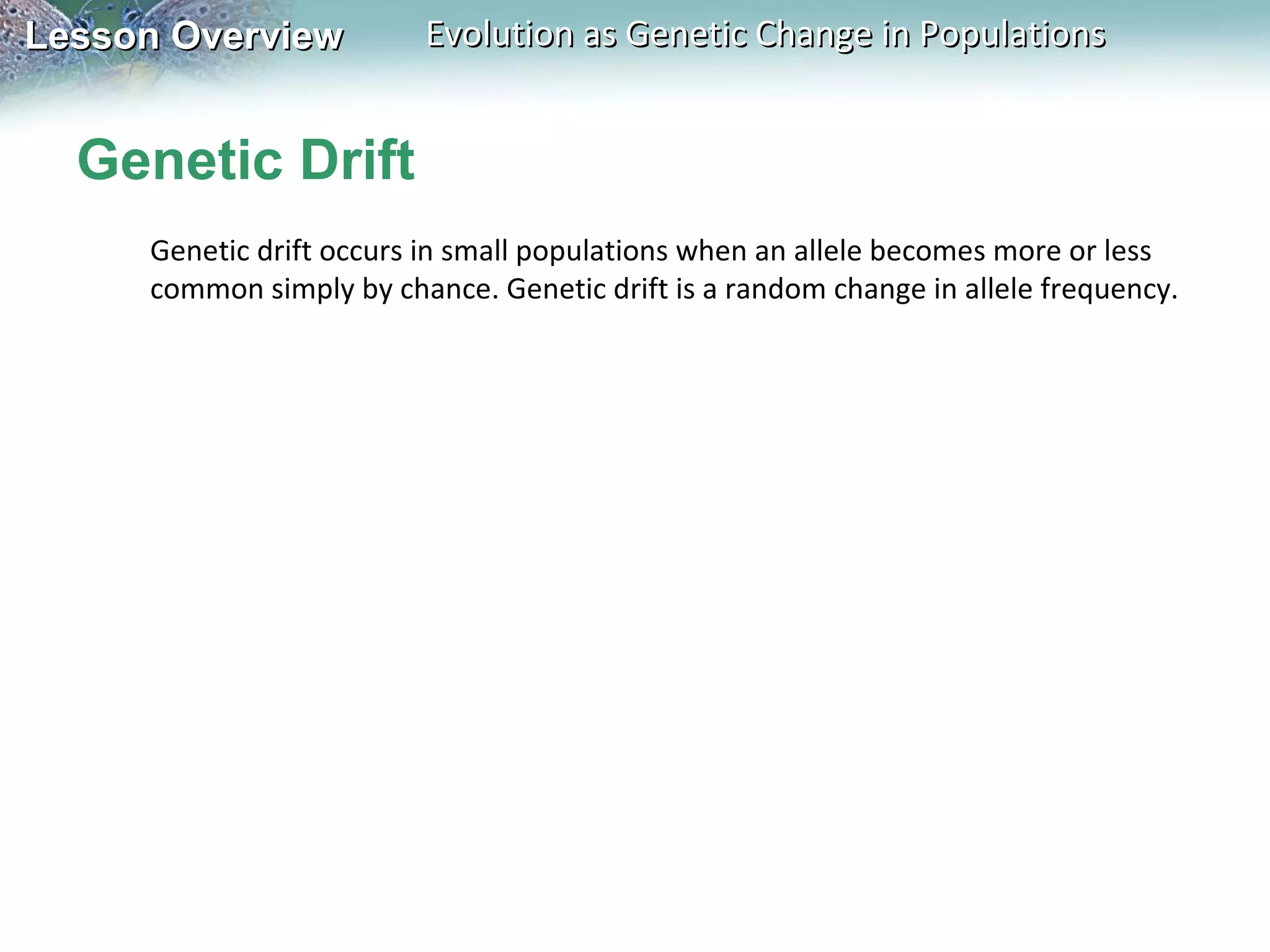 Lesson Overview

Evolution as Genetic Change in Populations

Genetic Drift
Genetic drift occurs in small populations when an allele becomes more or less
common simply by chance. Genetic drift is a random change in allele frequency.

 