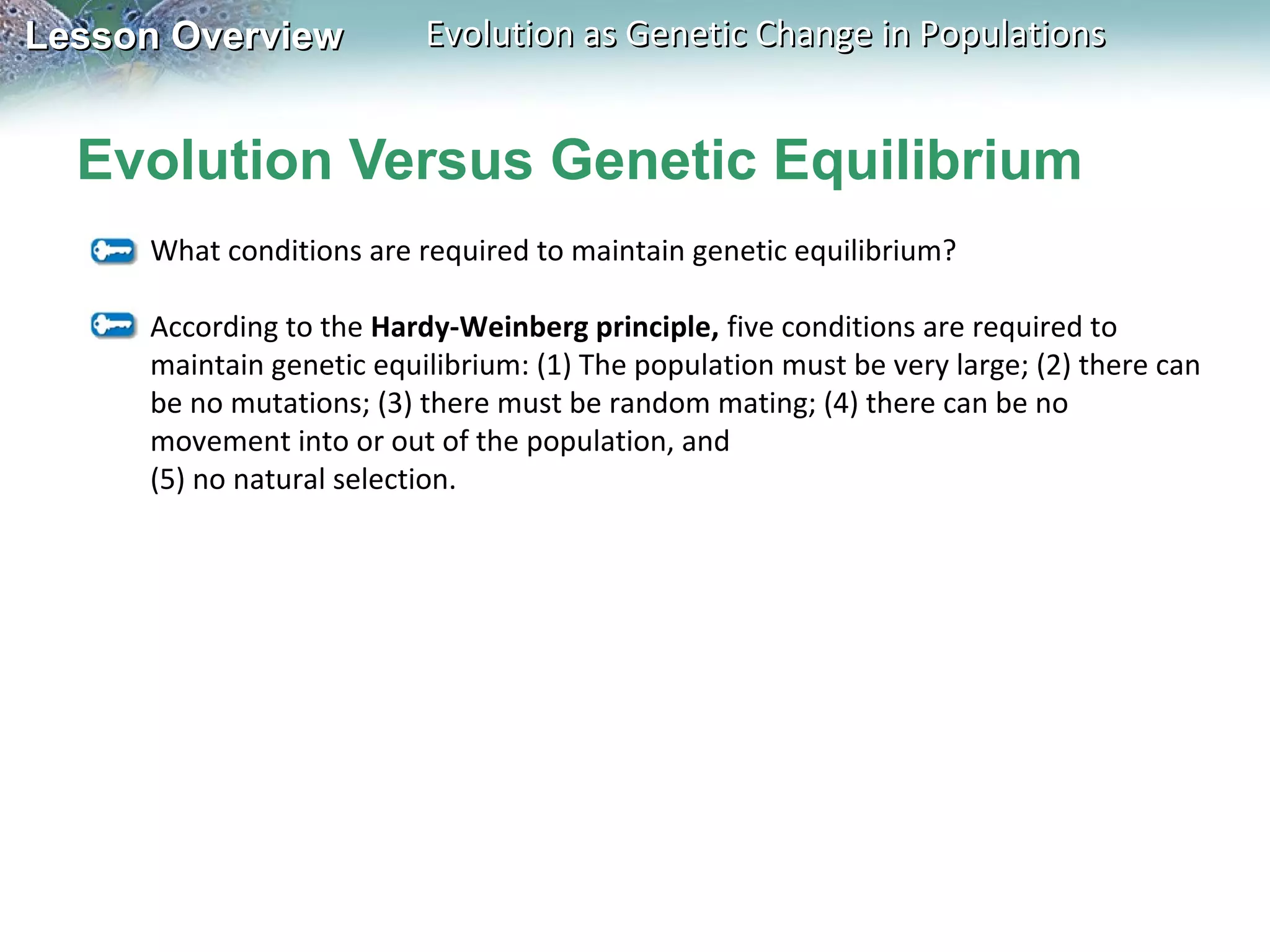 Lesson Overview

Evolution as Genetic Change in Populations

Evolution Versus Genetic Equilibrium
What conditions are required to maintain genetic equilibrium?
According to the Hardy-Weinberg principle, five conditions are required to
maintain genetic equilibrium: (1) The population must be very large; (2) there can
be no mutations; (3) there must be random mating; (4) there can be no
movement into or out of the population, and
(5) no natural selection.

 