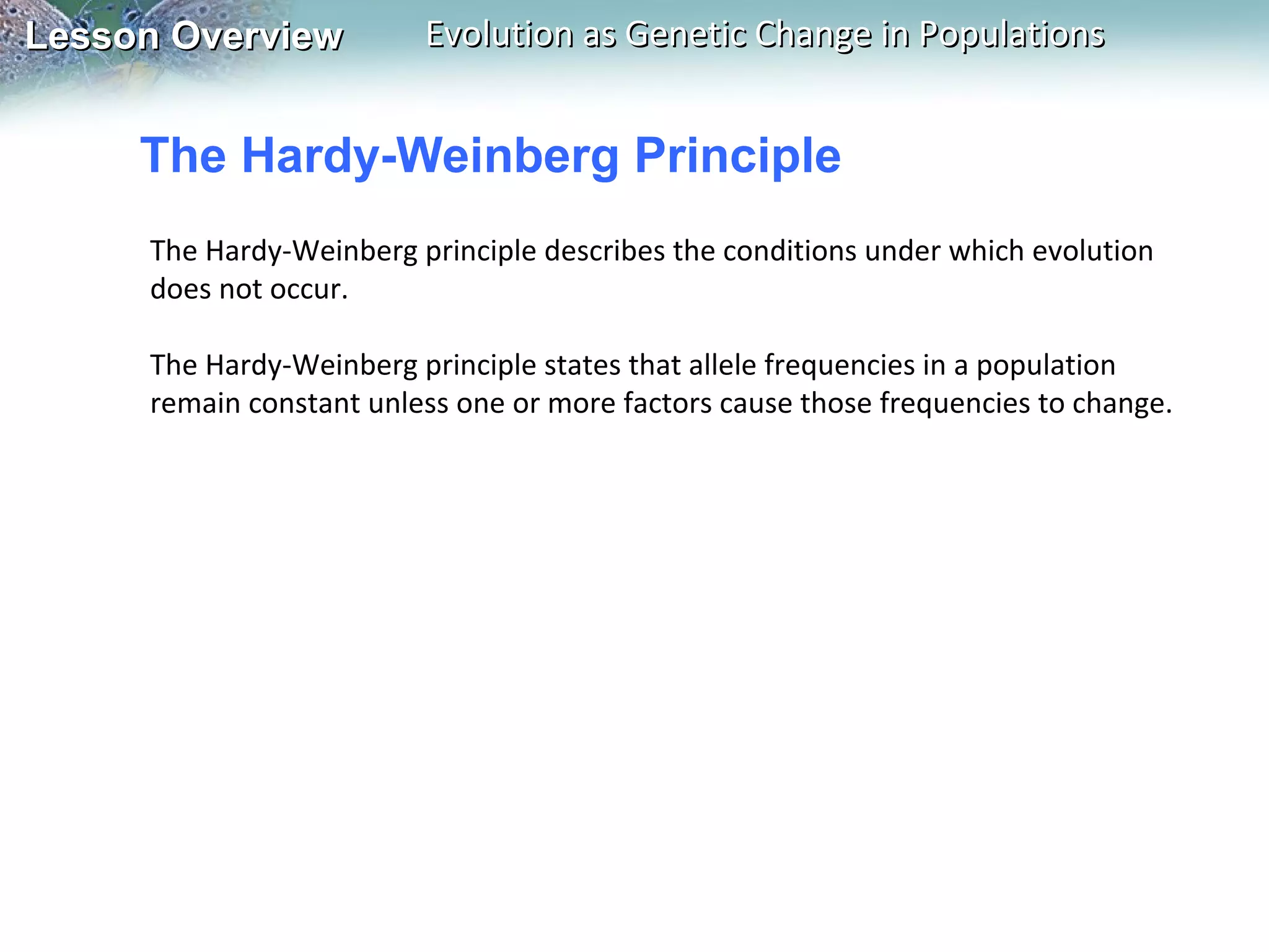 Lesson Overview

Evolution as Genetic Change in Populations

The Hardy-Weinberg Principle
The Hardy-Weinberg principle describes the conditions under which evolution
does not occur.
The Hardy-Weinberg principle states that allele frequencies in a population
remain constant unless one or more factors cause those frequencies to change.

 