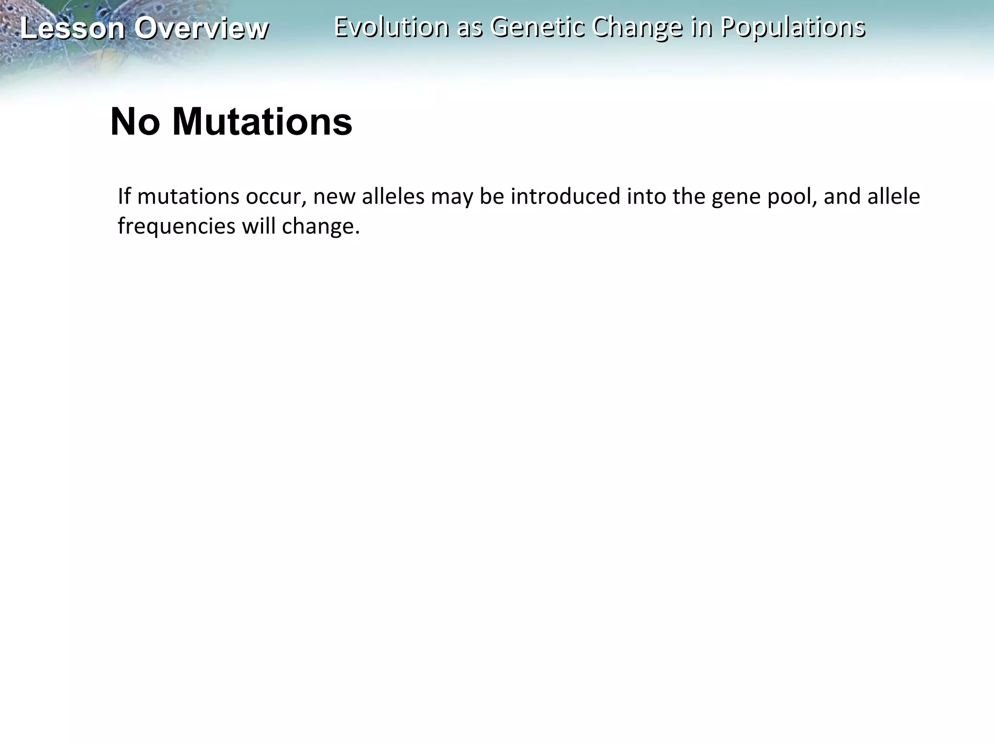 Lesson Overview

Evolution as Genetic Change in Populations

No Mutations
If mutations occur, new alleles may be introduced into the gene pool, and allele
frequencies will change.

 