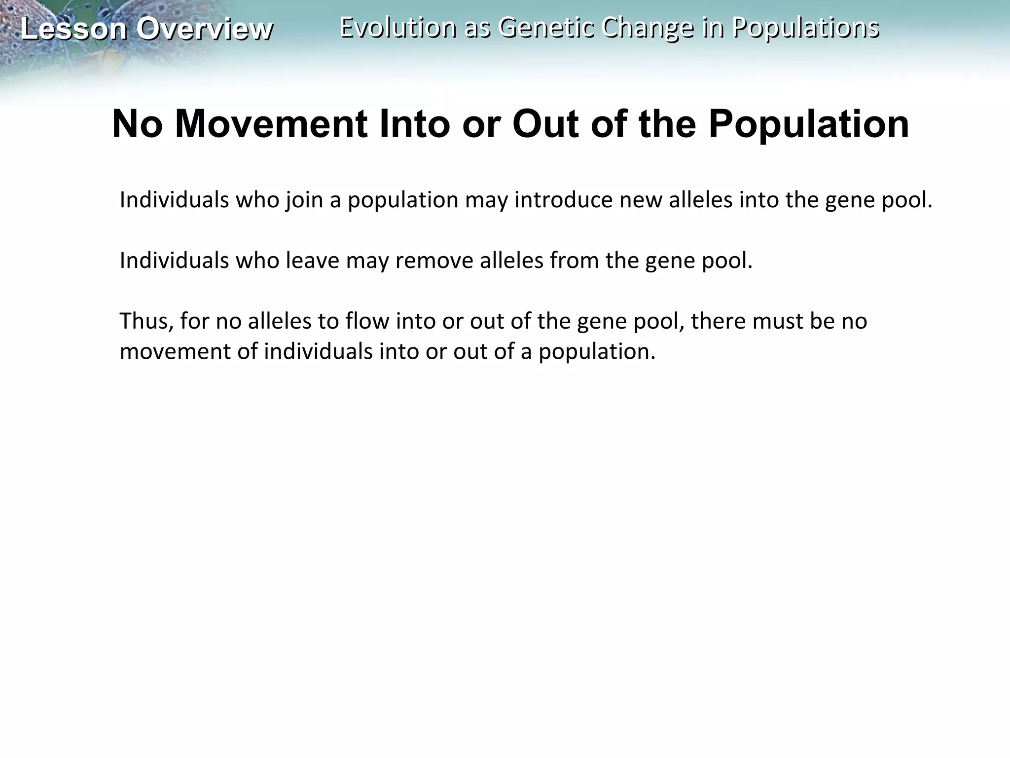 Lesson Overview

Evolution as Genetic Change in Populations

No Movement Into or Out of the Population
Individuals who join a population may introduce new alleles into the gene pool.
Individuals who leave may remove alleles from the gene pool.
Thus, for no alleles to flow into or out of the gene pool, there must be no
movement of individuals into or out of a population.

 