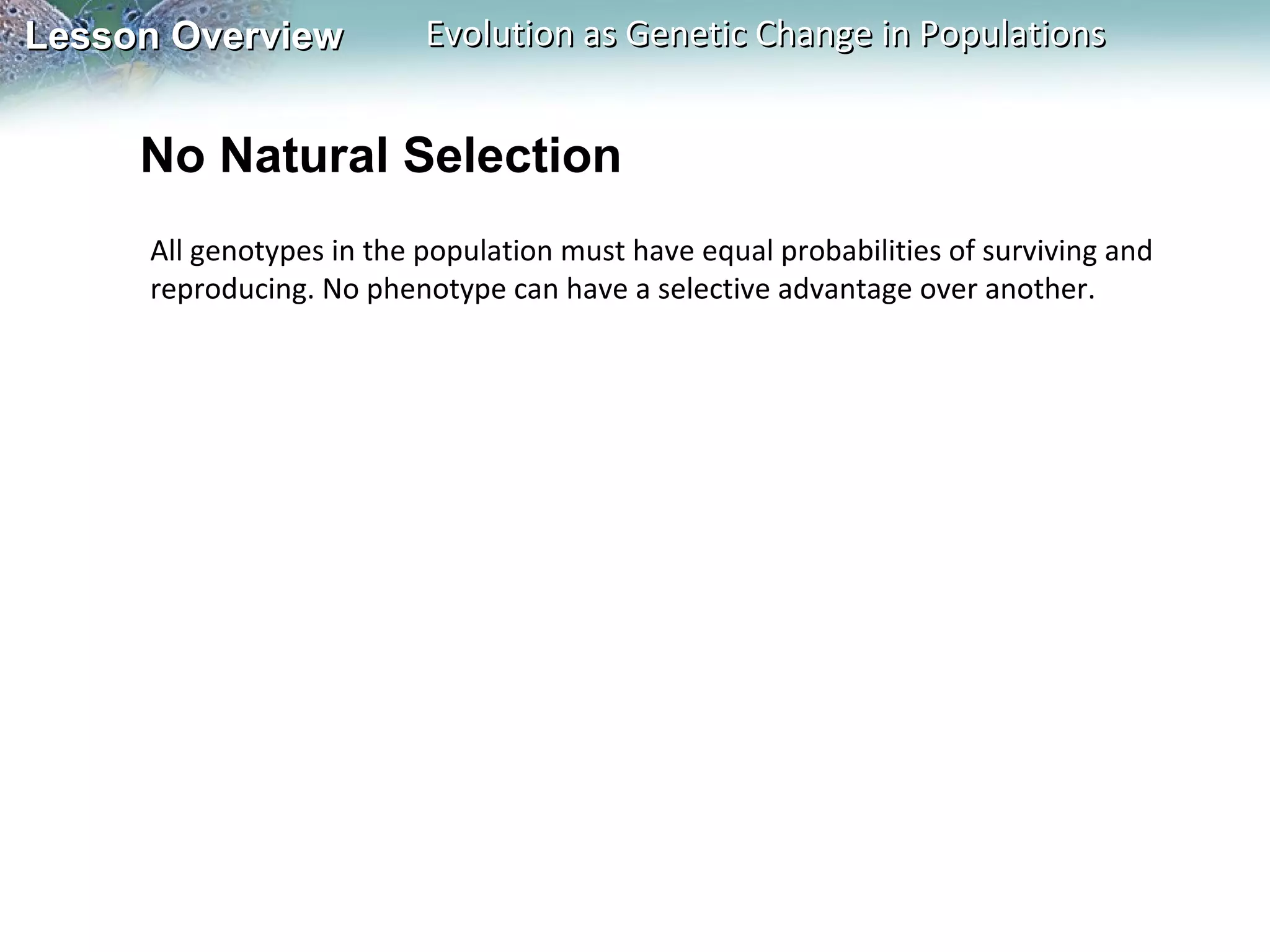 Lesson Overview

Evolution as Genetic Change in Populations

No Natural Selection
All genotypes in the population must have equal probabilities of surviving and
reproducing. No phenotype can have a selective advantage over another.

 