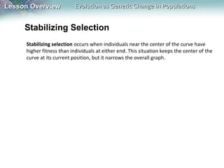 Lesson Overview

Evolution as Genetic Change in Populations

Stabilizing Selection
Stabilizing selection occurs when individuals near the center of the curve have
higher fitness than individuals at either end. This situation keeps the center of the
curve at its current position, but it narrows the overall graph.

 