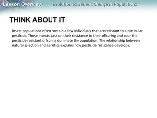 Lesson Overview

Evolution as Genetic Change in Populations

THINK ABOUT IT
Insect populations often contain a few individuals that are resistant to a particular
pesticide. Those insects pass on their resistance to their offspring and soon the
pesticide-resistant offspring dominate the population. The relationship between
natural selection and genetics explains how pesticide resistance develops.

 