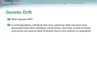 Lesson Overview

Evolution as Genetic Change in Populations

Genetic Drift
What is genetic drift?
In small populations, individuals that carry a particular allele may leave more
descendants than other individuals, just by chance. Over time, a series of chance
occurrences can cause an allele to become more or less common in a population.

 