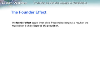 Lesson Overview

Evolution as Genetic Change in Populations

The Founder Effect
The founder effect occurs when allele frequencies change as a result of the
migration of a small subgroup of a population.

 