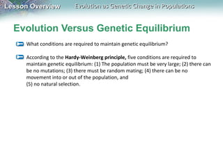 Lesson Overview

Evolution as Genetic Change in Populations

Evolution Versus Genetic Equilibrium
What conditions are required to maintain genetic equilibrium?
According to the Hardy-Weinberg principle, five conditions are required to
maintain genetic equilibrium: (1) The population must be very large; (2) there can
be no mutations; (3) there must be random mating; (4) there can be no
movement into or out of the population, and
(5) no natural selection.

 