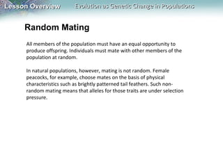 Lesson Overview

Evolution as Genetic Change in Populations

Random Mating
All members of the population must have an equal opportunity to
produce offspring. Individuals must mate with other members of the
population at random.
In natural populations, however, mating is not random. Female
peacocks, for example, choose mates on the basis of physical
characteristics such as brightly patterned tail feathers. Such nonrandom mating means that alleles for those traits are under selection
pressure.

 