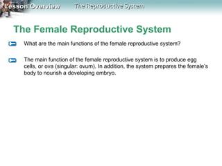 Lesson Overview

The Reproductive System

The Female Reproductive System
What are the main functions of the female reproductive system?
The main function of the female reproductive system is to produce egg
cells, or ova (singular: ovum). In addition, the system prepares the female’s
body to nourish a developing embryo.

 