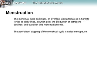 Lesson Overview

The Reproductive System

Menstruation
The menstrual cycle continues, on average, until a female is in her late
forties to early fifties, at which point the production of estrogens
declines, and ovulation and menstruation stop.
The permanent stopping of the menstrual cycle is called menopause.

 