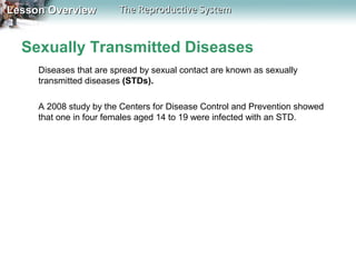 Lesson Overview

The Reproductive System

Sexually Transmitted Diseases
Diseases that are spread by sexual contact are known as sexually
transmitted diseases (STDs).
A 2008 study by the Centers for Disease Control and Prevention showed
that one in four females aged 14 to 19 were infected with an STD.

 