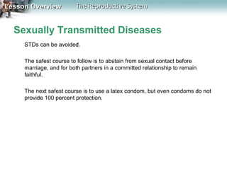 Lesson Overview

The Reproductive System

Sexually Transmitted Diseases
STDs can be avoided.
The safest course to follow is to abstain from sexual contact before
marriage, and for both partners in a committed relationship to remain
faithful.
The next safest course is to use a latex condom, but even condoms do not
provide 100 percent protection.

 