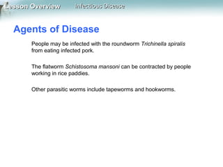 Lesson Overview

Infectious Disease

Agents of Disease
People may be infected with the roundworm Trichinella spiralis
from eating infected pork.
The flatworm Schistosoma mansoni can be contracted by people
working in rice paddies.
Other parasitic worms include tapeworms and hookworms.

 