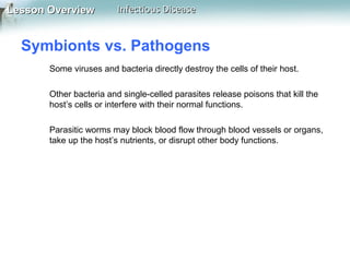 Lesson Overview

Infectious Disease

Symbionts vs. Pathogens
Some viruses and bacteria directly destroy the cells of their host.
Other bacteria and single-celled parasites release poisons that kill the
host’s cells or interfere with their normal functions.
Parasitic worms may block blood flow through blood vessels or organs,
take up the host’s nutrients, or disrupt other body functions.

 