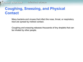 Lesson Overview

Infectious Disease

Coughing, Sneezing, and Physical
Contact
Many bacteria and viruses that infect the nose, throat, or respiratory
tract are spread by indirect contact.
Coughing and sneezing releases thousands of tiny droplets that can
be inhaled by other people.

 
