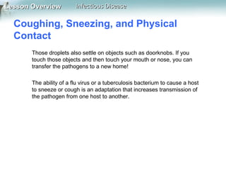 Lesson Overview

Infectious Disease

Coughing, Sneezing, and Physical
Contact
Those droplets also settle on objects such as doorknobs. If you
touch those objects and then touch your mouth or nose, you can
transfer the pathogens to a new home!
The ability of a flu virus or a tuberculosis bacterium to cause a host
to sneeze or cough is an adaptation that increases transmission of
the pathogen from one host to another.

 