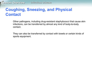 Lesson Overview

Infectious Disease

Coughing, Sneezing, and Physical
Contact
Other pathogens, including drug-resistant staphylococci that cause skin
infections, can be transferred by almost any kind of body-to-body
contact.
They can also be transferred by contact with towels or certain kinds of
sports equipment.

 