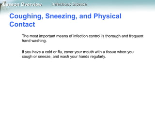 Lesson Overview

Infectious Disease

Coughing, Sneezing, and Physical
Contact
The most important means of infection control is thorough and frequent
hand washing.
If you have a cold or flu, cover your mouth with a tissue when you
cough or sneeze, and wash your hands regularly.

 