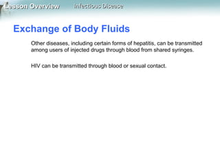 Lesson Overview

Infectious Disease

Exchange of Body Fluids
Other diseases, including certain forms of hepatitis, can be transmitted
among users of injected drugs through blood from shared syringes.
HIV can be transmitted through blood or sexual contact.

 
