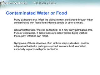 Lesson Overview

Infectious Disease

Contaminated Water or Food
Many pathogens that infect the digestive tract are spread through water
contaminated with feces from infected people or other animals.
Contaminated water may be consumed, or it may carry pathogens onto
fruits or vegetables. If those foods are eaten without being washed
thoroughly, infection can result.
Symptoms of these diseases often include serious diarrhea, another
adaptation that helps pathogens spread from one host to another,
especially in places with poor sanitation.

 