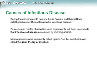 Lesson Overview

Infectious Disease

Causes of Infectious Disease
During the mid-nineteenth century, Louis Pasteur and Robert Koch
established a scientific explanation for infectious disease.
Pasteur’s and Koch’s observations and experiments led them to conclude
that infectious diseases are caused by microorganisms.
Microorganisms were commonly called “germs,” so this conclusion was
called the germ theory of disease.

 