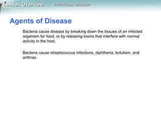 Lesson Overview

Infectious Disease

Agents of Disease
Bacteria cause disease by breaking down the tissues of an infected
organism for food, or by releasing toxins that interfere with normal
activity in the host.
Bacteria cause streptococcus infections, diphtheria, botulism, and
anthrax.

 